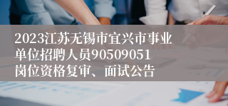 2023江苏无锡市宜兴市事业单位招聘人员90509051岗位资格复审、面试公告