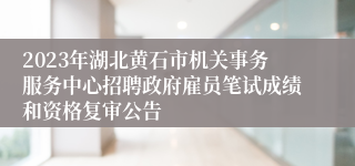 2023年湖北黄石市机关事务服务中心招聘政府雇员笔试成绩和资格复审公告