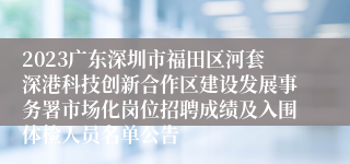 2023广东深圳市福田区河套深港科技创新合作区建设发展事务署市场化岗位招聘成绩及入围体检人员名单公告