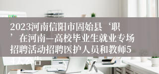 2023河南信阳市固始县‘职’在河南—高校毕业生就业专场招聘活动招聘医护人员和教师54人公告