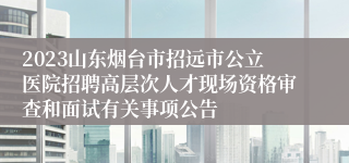 2023山东烟台市招远市公立医院招聘高层次人才现场资格审查和面试有关事项公告