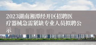 2023湖南湘潭经开区招聘医疗器械急需紧缺专业人员拟聘公示