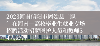 2023河南信阳市固始县‘职’在河南―高校毕业生就业专场招聘活动招聘医护人员和教师54人公告