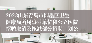 2023山东青岛市即墨区卫生健康局所属事业单位和公立医院招聘取消及核减部分招聘计划公告