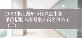 2022浙江湖州市长兴县事业单位招聘入围考察人员名单公示（三）