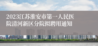 2023江苏淮安市第一人民医院清河新区分院拟聘用通知