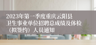 2023年第一季度重庆云阳县卫生事业单位招聘总成绩及体检（拟签约）人员通知