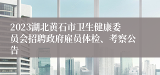 2023湖北黄石市卫生健康委员会招聘政府雇员体检、考察公告