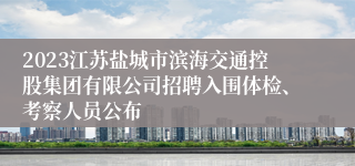 2023江苏盐城市滨海交通控股集团有限公司招聘入围体检、考察人员公布