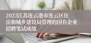 2023江苏连云港市连云区住房和城乡建设局管理的国有企业招聘笔试成绩