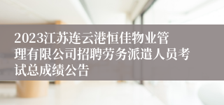 2023江苏连云港恒佳物业管理有限公司招聘劳务派遣人员考试总成绩公告