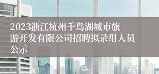 2023浙江杭州千岛湖城市旅游开发有限公司招聘拟录用人员公示