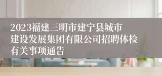 2023福建三明市建宁县城市建设发展集团有限公司招聘体检有关事项通告