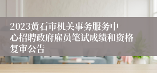 2023黄石市机关事务服务中心招聘政府雇员笔试成绩和资格复审公告