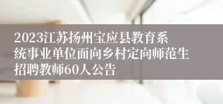 2023江苏扬州宝应县教育系统事业单位面向乡村定向师范生招聘教师60人公告