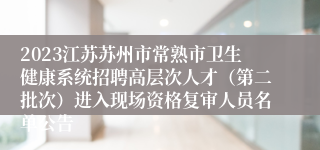 2023江苏苏州市常熟市卫生健康系统招聘高层次人才（第二批次）进入现场资格复审人员名单公告