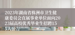 2023年湖南省株洲市卫生健康委员会直属事业单位面向2023届高校优秀毕业生招聘155人公告