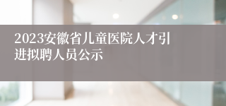 2023安徽省儿童医院人才引进拟聘人员公示