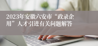 2023年安徽六安市“政录企用”人才引进有关问题解答