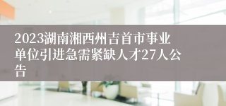 2023湖南湘西州吉首市事业单位引进急需紧缺人才27人公告