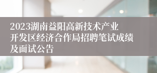 2023湖南益阳高新技术产业开发区经济合作局招聘笔试成绩及面试公告