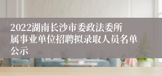 2022湖南长沙市委政法委所属事业单位招聘拟录取人员名单公示