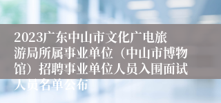 2023广东中山市文化广电旅游局所属事业单位（中山市博物馆）招聘事业单位人员入围面试人员名单公布