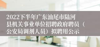 2022下半年广东汕尾市陆河县机关事业单位招聘政府聘员（公安局调剂人员）拟聘用公示