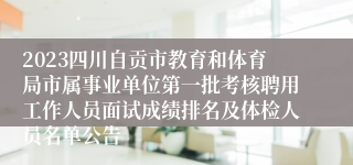 2023四川自贡市教育和体育局市属事业单位第一批考核聘用工作人员面试成绩排名及体检人员名单公告