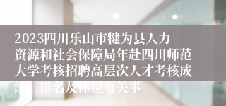 2023四川乐山市犍为县人力资源和社会保障局年赴四川师范大学考核招聘高层次人才考核成绩、排名及体检有关事