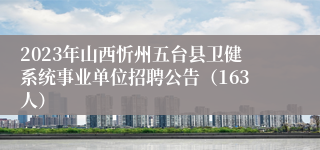 2023年山西忻州五台县卫健系统事业单位招聘公告（163人）