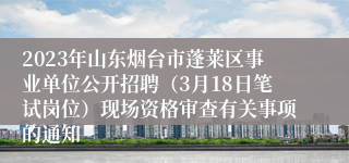 2023年山东烟台市蓬莱区事业单位公开招聘（3月18日笔试岗位）现场资格审查有关事项的通知 