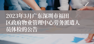 2023年3月广东深圳市福田区政府物业管理中心劳务派遣人员体检的公告