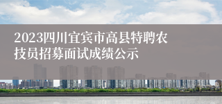 2023四川宜宾市高县特聘农技员招募面试成绩公示