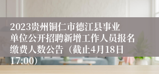 2023贵州铜仁市德江县事业单位公开招聘新增工作人员报名缴费人数公告（截止4月18日17:00）