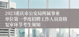 2023重庆市公安局所属事业单位第一季度招聘工作人员资格复审环节考生须知