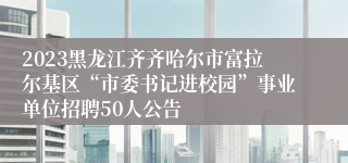 2023黑龙江齐齐哈尔市富拉尔基区“市委书记进校园”事业单位招聘50人公告