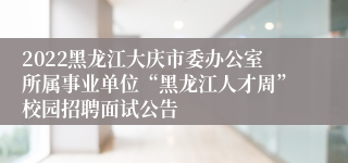 2022黑龙江大庆市委办公室所属事业单位“黑龙江人才周”校园招聘面试公告