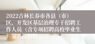 2022吉林长春市各县（市）区、开发区基层治理专干招聘工作人员（含专项招聘高校毕业生）第二批拟聘公示