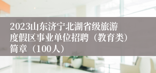 2023山东济宁北湖省级旅游度假区事业单位招聘（教育类）简章（100人）