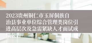 2023贵州铜仁市玉屏侗族自治县事业单位综合管理类岗位引进高层次及急需紧缺人才面试成绩公告