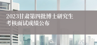 2023甘肃第四批博士研究生考核面试成绩公布