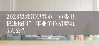 2023黑龙江伊春市“市委书记进校园” 事业单位招聘415人公告