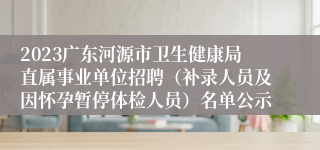 2023广东河源市卫生健康局直属事业单位招聘（补录人员及因怀孕暂停体检人员）名单公示