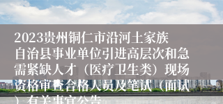 2023贵州铜仁市沿河土家族自治县事业单位引进高层次和急需紧缺人才（医疗卫生类）现场资格审查合格人员及笔试（面试）有关事宜公告