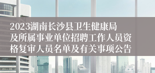 2023湖南长沙县卫生健康局及所属事业单位招聘工作人员资格复审人员名单及有关事项公告