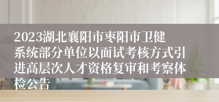 2023湖北襄阳市枣阳市卫健系统部分单位以面试考核方式引进高层次人才资格复审和考察体检公告