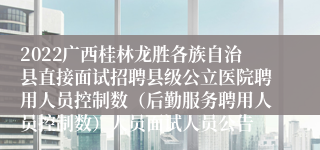 2022广西桂林龙胜各族自治县直接面试招聘县级公立医院聘用人员控制数（后勤服务聘用人员控制数）人员面试人员公告