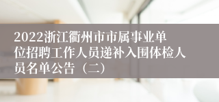 2022浙江衢州市市属事业单位招聘工作人员递补入围体检人员名单公告（二）