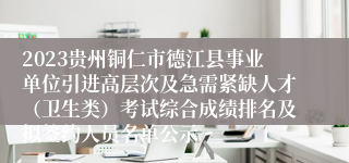 2023贵州铜仁市德江县事业单位引进高层次及急需紧缺人才（卫生类）考试综合成绩排名及拟签约人员名单公示